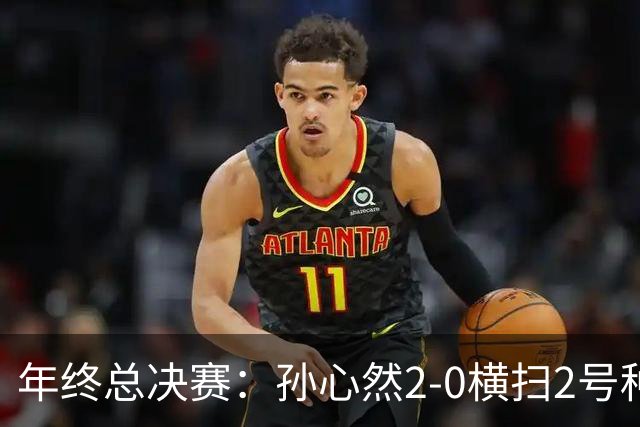 年终总决赛：孙心然2-0横扫2号种子 连续4场一盘未丢晋级决赛