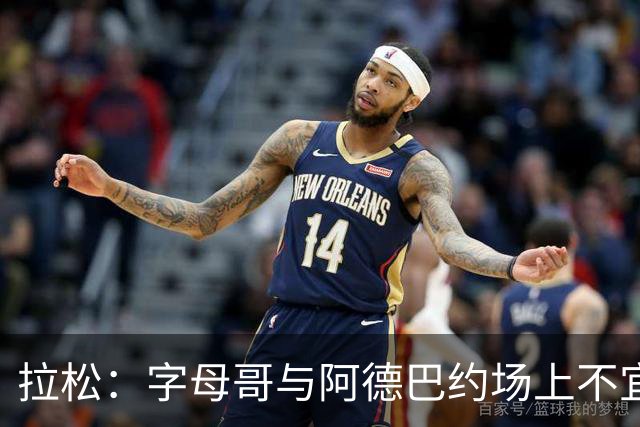 拉松：字母哥与阿德巴约场上不宜过近 需保持弹性距离