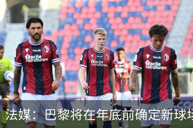 法媒：巴黎将在年底前确定新球场地点，三处选址仍在考虑中