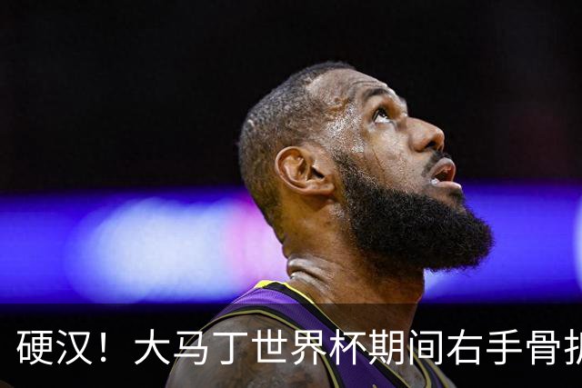 硬汉！大马丁世界杯期间右手骨折，手指至今无法握紧