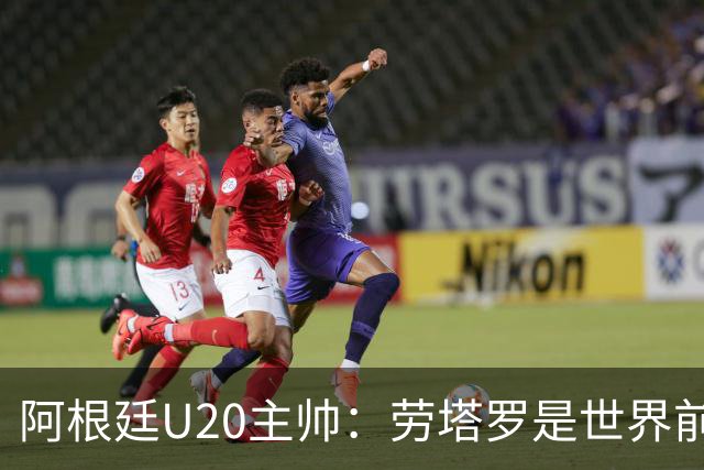 阿根廷U20主帅：劳塔罗是世界前五的前锋，他注定载入足球史册