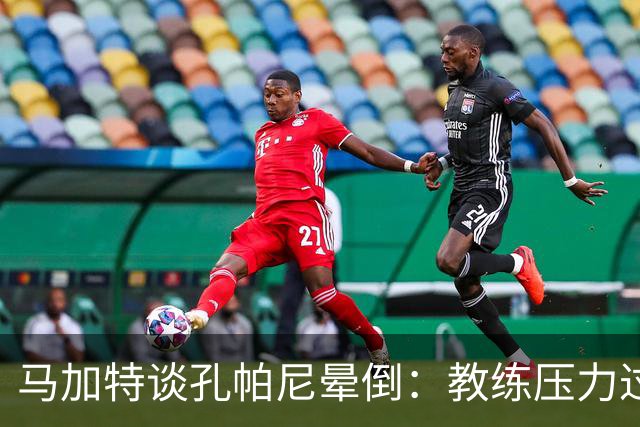 马加特谈孔帕尼晕倒：教练压力过大，我也曾带着40度高烧上场