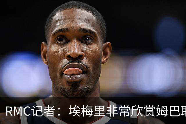 RMC记者：埃梅里非常欣赏姆巴耶，球员很好地融入了埃梅里的体系